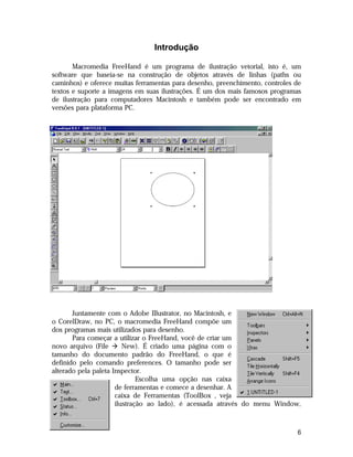 Este arquivo compõe a coletânea STC
www.trabalheemcasaoverdadeiro.com.br

Introdução
Macromedia FreeHand é um programa de ilustração vetorial, isto é, um
software que baseia-se na construção de objetos através de linhas (paths ou
caminhos) e oferece muitas ferramentas para desenho, preenchimento, controles de
textos e suporte a imagens em suas ilustrações. É um dos mais famosos programas
de ilustração para computadores Macintosh e também pode ser encontrado em
versões para plataforma PC.

Juntamente com o Adobe Illustrator, no Macintosh, e
o CorelDraw, no PC, o macromedia FreeHand compõe um
dos programas mais utilizados para desenho.
Para começar a utilizar o FreeHand, você de criar um
novo arquivo (File à New). É criado uma página com o
tamanho do documento padrão do FreeHand, o que é
definido pelo comando preferences. O tamanho pode ser
alterado pela paleta Inspector.
Escolha uma opção nas caixa
de ferramentas e comece a desenhar. A
caixa de Ferramentas (ToolBox , veja
ilustração ao lado), é acessada através do menu Window,

6

 