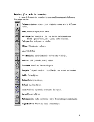 Toolbox (Caixa de ferramentas)
A caixa de ferramentas possui as ferramentas básicas para trabalho em
ilustrações vetorias.
Pointer: seleciona, move e copia objeto (pressione a tecla ALT para
copiar).
Text: permite a digitação de textos.
Rectangle: Cria retângulos, com cantos retos ou arredondados.
SHIFT = proporcional, ALT = gera a partir do centro.
Polygon: Cria polígonos ou estrelas.
Ellipse: Cria círculos e elipses.
Line: Cria linhas.
FreeHand: Cria linha conforme o movimento do mouse.
Pen: Cria path (caminho, curva) bezier.
Freeform: Modifica o formato do path.
Bezigon: Cria path (caminho, curva) bezier com pontos automáticos.
Knife: Corta objetos.
Rotate: Rotaciona objetos.
Reflect: Espelha objetos.
Scale: Aumenta ou diminui o tamanho de objetos.
Skew: Distorce objetos.
Autotrace: Cria paths com forma e cores de uma imagem digitalizada.
Magnification: Amplia ou reduz a visualização.

8

 