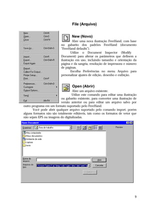 File (Arquivo)
New (Novo)
Abre uma nova ilustração FreeHand, com base
no gabarito dos padrões FreeHand (documento
“FreeHand defaults”).
Utilize o Document Inspector (Modify 
Document) para alterar os parâmetros que definem a
ilustração em uso, incluindo tamanho e orientação da
página e da sangria, resolução de impressora e número
de páginas.
Escolha Preferências no menu Arquivo para
personalizar ajustes de edição, desenho e exibição.

Open (Abrir)
Abre um arquivo existente.
Utilize este comando para editar uma ilustração
ou gabarito existente, para converter uma ilustração de
versão anterior ou para editar um arquivo salvo por
outro programa em um formato suportado pelo FreeHand.
Você pode abrir qualquer arquivo suportado pelo comando import, porém
alguns formatos não são totalmente editáveis, tais como os formatos de vetor que
não sejam EPS ou imagens do digitalizadas.

9

 