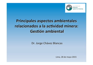Principales	aspectos	ambientales	
relacionados	a	la	ac1vidad	minera:		
Ges1ón	ambiental	
Dr.	Jorge	Chávez	Blancas	
Lima,	28	de	mayo	2015	
 