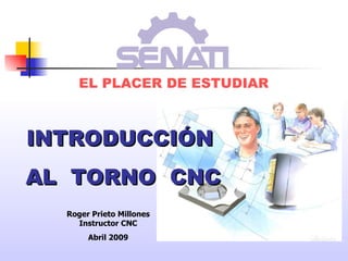 EL PLACER DE ESTUDIAR INTRODUCCIÓN AL  TORNO  CNC Roger Prieto Millones Instructor CNC Abril 2009 