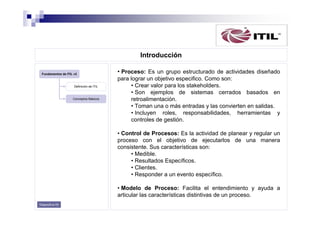 Introducción
Fundamentos de ITIL v3

Definición de ITIL

Conceptos Básicos

• Proceso: Es un grupo estructurado de actividades diseñado
para lograr un objetivo especifico. Como son:
• Crear valor para los stakeholders.
• Son ejemplos de sistemas cerrados basados en
retroalimentación.
• Toman una o más entradas y las convierten en salidas.
• Incluyen roles, responsabilidades, herramientas y
controles de gestión.
• Control de Procesos: Es la actividad de planear y regular un
proceso con el objetivo de ejecutarlos de una manera
consistente. Sus características son:
• Medible.
• Resultados Específicos.
• Clientes.
• Responder a un evento específico.
• Modelo de Proceso: Facilita el entendimiento y ayuda a
articular las características distintivas de un proceso.

Diapositiva 05

 