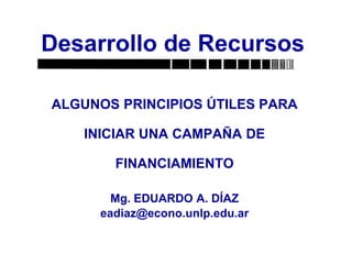 ALGUNOS PRINCIPIOS ÚTILES PARA
INICIAR UNA CAMPAÑA DE
FINANCIAMIENTO
Mg. EDUARDO A. DÍAZ
eadiaz@econo.unlp.edu.ar
Desarrollo de Recursos
 