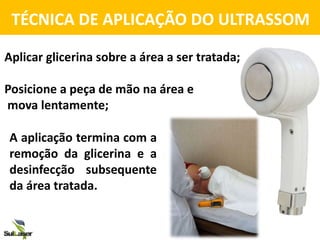 TÉCNICA DE APLICAÇÃO DO ULTRASSOM
A aplicação termina com a
remoção da glicerina e a
desinfecção subsequente
da área tratada.
Aplicar glicerina sobre a área a ser tratada;
Posicione a peça de mão na área e
mova lentamente;
 