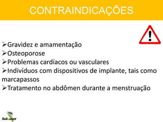 CONTRAINDICAÇÕES
Gravidez e amamentação
Osteoporose
Problemas cardíacos ou vasculares
Indivíduos com dispositivos de implante, tais como
marcapassos
Tratamento no abdômen durante a menstruação
 