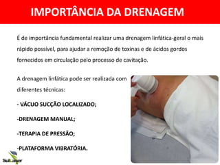 IMPORTÂNCIA DA DRENAGEM
A drenagem linfática pode ser realizada com
diferentes técnicas:
- VÁCUO SUCÇÃO LOCALIZADO;
-DRENAGEM MANUAL;
-TERAPIA DE PRESSÃO;
-PLATAFORMA VIBRATÓRIA.
É de importância fundamental realizar uma drenagem linfática-geral o mais
rápido possível, para ajudar a remoção de toxinas e de ácidos gordos
fornecidos em circulação pelo processo de cavitação.
 
