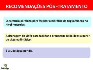 RECOMENDAÇÕES PÓS -TRATAMENTO
O exercício aeróbico para facilitar a hidrólise de triglicérideos no
nível muscular;
A drenagem da Linfa para facilitar a drenagem de lipídeos a partir
do sistema linfático;
2-3 L de água por dia.
 