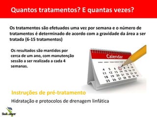 Os tratamentos são efetuados uma vez por semana e o número de
tratamentos é determinado de acordo com a gravidade da área a ser
tratada (6-15 tratamentos)
Os resultados são mantidos por
cerca de um ano, com manutenção
sessão a ser realizada a cada 4
semanas.
Quantos tratamentos? E quantas vezes?
Hidratação e protocolos de drenagem linfática
Instruções de pré-tratamento
 