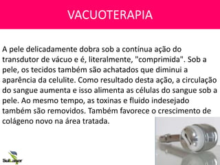 VACUOTERAPIA
A pele delicadamente dobra sob a contínua ação do
transdutor de vácuo e é, literalmente, "comprimida". Sob a
pele, os tecidos também são achatados que diminui a
aparência da celulite. Como resultado desta ação, a circulação
do sangue aumenta e isso alimenta as células do sangue sob a
pele. Ao mesmo tempo, as toxinas e fluido indesejado
também são removidos. Também favorece o crescimento de
colágeno novo na área tratada.
 