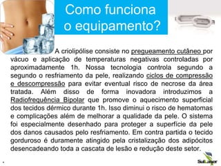 A criolipólise consiste no pregueamento cutâneo por
vácuo e aplicação de temperaturas negativas controladas por
aproximadamente 1h. Nossa tecnologia controla segundo a
segundo o resfriamento da pele, realizando ciclos de compressão
e descompressão para evitar eventual risco de necrose da área
tratada. Além disso de forma inovadora introduzimos a
Radiofrequência Bipolar que promove o aquecimento superficial
dos tecidos dérmico durante 1h. Isso diminui o risco de hematomas
e complicações além de melhorar a qualidade da pele. O sistema
foi especialmente desenhado para proteger a superfície da pele
dos danos causados pelo resfriamento. Em contra partida o tecido
gorduroso é duramente atingido pela cristalização dos adipócitos
desencadeando toda a cascata de lesão e redução deste setor.
.
Como funciona
o equipamento?
 