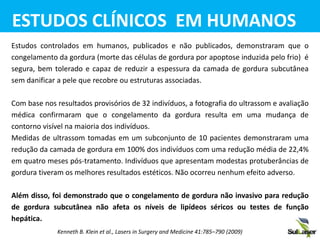 Estudos controlados em humanos, publicados e não publicados, demonstraram que o
congelamento da gordura (morte das células de gordura por apoptose induzida pelo frio) é
segura, bem tolerado e capaz de reduzir a espessura da camada de gordura subcutânea
sem danificar a pele que recobre ou estruturas associadas.
Com base nos resultados provisórios de 32 indivíduos, a fotografia do ultrassom e avaliação
médica confirmaram que o congelamento da gordura resulta em uma mudança de
contorno visível na maioria dos indivíduos.
Medidas de ultrassom tomadas em um subconjunto de 10 pacientes demonstraram uma
redução da camada de gordura em 100% dos indivíduos com uma redução média de 22,4%
em quatro meses pós-tratamento. Indivíduos que apresentam modestas protuberâncias de
gordura tiveram os melhores resultados estéticos. Não ocorreu nenhum efeito adverso.
Além disso, foi demonstrado que o congelamento de gordura não invasivo para redução
de gordura subcutânea não afeta os níveis de lipídeos séricos ou testes de função
hepática.
ESTUDOS CLÍNICOS EM HUMANOS
Kenneth B. Klein et al., Lasers in Surgery and Medicine 41:785–790 (2009)
 