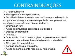 CONTRAINDICAÇÕES
 Crioglobulinemia;
 Hemoglobinúria fria paroxística;
 O cuidado deve ser usado para realizar o procedimento de
congelamento de gordura em um paciente que possua tais
condições, incluindo mas não se limitam a:
 Urticária ao frio;
 Áreas de circulação periférica prejudicadas;
 Doença de Raynaud;
 Gravidez;
 O tecido da cicatriz ou condições de pele extensas, como
eczema ou dermatite na área de tratamento pretendido;
 Alteração da sensibilidade;
 Feridas abertas ou infectadas;
 Áreas de sangramento recente ou hemorragia.
CONTRAINDICAÇÕES
 