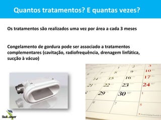 Os tratamentos são realizados uma vez por área a cada 3 meses
Quantos tratamentos? E quantas vezes?
Congelamento de gordura pode ser associado a tratamentos
complementares (cavitação, radiofrequência, drenagem linfática,
sucção à vácuo)
 