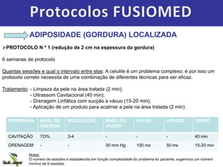 ADIPOSIDADE (GORDURA) LOCALIZADA
PROTOCOLO N º 1 (redução de 2 cm na espessura da gordura)
6 semanas de protocolo
Quantas sessões e qual o intervalo entre elas: A celulite é um problema complexo, é por isso um
protocolo correto necessita de uma combinação de diferentes técnicas para ser eficaz.
Tratamento: - Limpeza da pele na área tratada (2 min);
- Ultrassom Cavitacional (40 min);
- Drenagem Linfática com sucção a vácuo (15-20 min);
- Aplicação de um produto para acalmar a pele na área tratada (2 min).
PROGRAMA NÍVEL DE
ENERGIA
MODULAÇÃO NÍVEL DO
VÁCUO
PULSO ATRASO TEMPO
CAVITAÇÃO 7O% 3-4 - - - 40 min
DRENAGEM - - 30 mm Hg 100 ms 50 ms 15-20 min
Notas:
O número de sessões é estabelecida em função complexidade do problema do paciente, sugerimos um número
mínimo de 6 sessões.
 