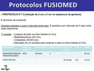 Protocolos FUSIOMED
PROTOCOLO N º 2 (redução de 2 cm a 3 cm na espessura da gordura)
8 semanas de protocolo
Quantas sessões e qual o intervalo entre elas: 6 sessões com intervalo de 5 dias entre
cada tratamento.
1ª sessão: - Limpeza de pele na área tratada (2 min);
- Radiofrequência (20 min);
- Criolipólise (45-60 min);
- Aplicação de um produto para acalmar a pele na área tratada (2 min).
PROGRAMA NÍVEL DE
ENERGIA
FREQUÊNCIA MODULAÇÃO NÍVEL DE
VÁCUO
CICLO TEMPO
RADIOFREQUÊNCIA
PERSONALIZADO
8O% 300 KHz 0 - - 20 min
CRIOLIPÓLISE - - - 30 mmHg 5-6 10 min
 