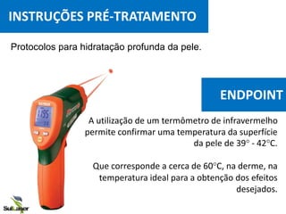 Protocolos para hidratação profunda da pele.
A utilização de um termômetro de infravermelho
permite confirmar uma temperatura da superfície
da pele de 39° - 42°C.
Que corresponde a cerca de 60°C, na derme, na
temperatura ideal para a obtenção dos efeitos
desejados.
INSTRUÇÕES PRÉ-TRATAMENTO
ENDPOINT
 