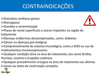 CONTRAINDICAÇÕES
Distúrbios cardíacos graves
Marcapasso
Gravidez e amamentação
Placas de metal superficiais e outros implantes na região do
tratamento
Doenças endócrinas descompensadas, como: diabetes
Câncer ou doenças pré-malignas
Comprometimento do sistema imunológico, como a AIDS ou uso de
medicamentos imunossupressores.
Qualquer condição ativa na área de tratamento, tais como feridas,
Psoríase, eczema e erupções cutâneas.
Qualquer procedimento cirúrgico na área de tratamento nos últimos
3 meses ou antes da cicatrização completa.
 