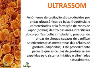 ULTRASSOM
Fenômenos de cavitação são produzidos por
ondas ultrassônicas de baixa frequência, e
caracterizados pela formação de zonas de
vapor (bolhas) dentro das áreas intersticiais
do corpo. Tais bolhas implodem, provocando
ondas de choque capazes de danificar
seletivamente as membranas das células de
gordura (adipócitos). Este procedimento
permite que as células de gordura sejam
expelidas pelo sistema linfático e eliminadas
naturalmente.
 