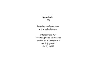 Deambular
2004

CaixaForum Barcelona
www.web-side.org
-intercambio P2P
-interfaz gráfica isométrica
-diseño de tu propia isla
-multijugador
-Flash, LAMP

 