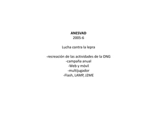 ANESVAD
2005-6
Lucha contra la lepra
-recreación de las actividades de la ONG
-campaña anual
-Web y móvil
-multijugador
-Flash, LAMP, J2ME

 