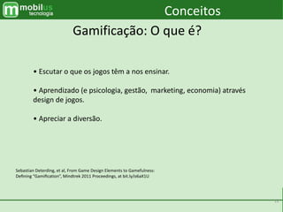 12
• Escutar o que os jogos têm a nos ensinar.
• Aprendizado (e psicologia, gestão, marketing, economia) através
design de jogos.
• Apreciar a diversão.
Sebastian Deterding, et al, From Game Design Elements to Gamefulness:
Deﬁning “Gamiﬁcation”, Mindtrek 2011 Proceedings, at bit.ly/o6aX1U
Conceitos
Gamificação: O que é?
 