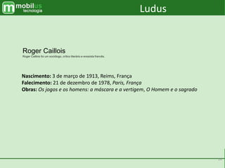 14
Nascimento: 3 de março de 1913, Reims, França
Falecimento: 21 de dezembro de 1978, Paris, França
Obras: Os jogos e os homens: a máscara e a vertigem, O Homem e o sagrado
Roger Caillois
Roger Caillois foi um sociólogo, crítico literário e ensaísta francês.
Ludus
 