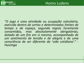 "O jogo é uma atividade ou ocupação voluntária,
exercida dentro de certos e determinados limites de
tempo e de espaço, segundo regras livremente
consentidas, mas absolutamente obrigatórias,
dotado de um fim em si mesmo, acompanhado de
um sentimento de tensão e de alegria e de uma
consciência de ser diferente da 'vida cotidiana'.“ -
Huizinga
Homo Ludens
 