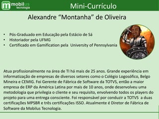 Mini-Currículo
Alexandre “Montanha” de Oliveira
• Pós-Graduado em Educação pela Estácio de Sá
• Historiador pela UFMG
• Certificado em Gamification pela University of Pennsylvania
Atua profissionalmente na área de TI há mais de 25 anos. Grande experiência em
informatização de empresas de diversos setores como o Colégio Logosófico, Belgo
Mineira e CEMIG. Foi Gerente de Fábrica de Software da TOTVS, então a maior
empresa de ERP da América Latina por mais de 10 anos, onde desenvolveu uma
metodologia que privilegia o cliente e seu requisito, envolvendo todos os players do
projeto para uma entrega consciente. Foi responsável por conduzir a TOTVS a duas
certificações MPSBR e três certificações ISSO. Atualmente é Diretor de Fábrica de
Software da Mobilus Tecnologia.
 