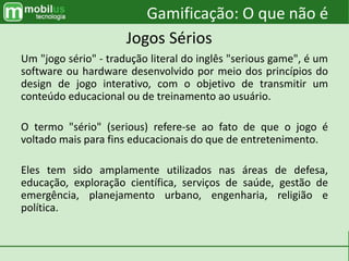 Um "jogo sério" - tradução literal do inglês "serious game", é um
software ou hardware desenvolvido por meio dos princípios do
design de jogo interativo, com o objetivo de transmitir um
conteúdo educacional ou de treinamento ao usuário.
O termo "sério" (serious) refere-se ao fato de que o jogo é
voltado mais para fins educacionais do que de entretenimento.
Eles tem sido amplamente utilizados nas áreas de defesa,
educação, exploração científica, serviços de saúde, gestão de
emergência, planejamento urbano, engenharia, religião e
política.
Gamificação: O que não é
Jogos Sérios
 