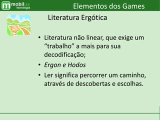 • Literatura não linear, que exige um
“trabalho” a mais para sua
decodificação;
• Ergon e Hodos
• Ler significa percorrer um caminho,
através de descobertas e escolhas.
Elementos dos Games
Literatura Ergótica
 