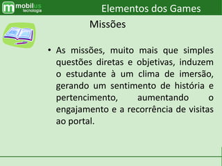 • As missões, muito mais que simples
questões diretas e objetivas, induzem
o estudante à um clima de imersão,
gerando um sentimento de história e
pertencimento, aumentando o
engajamento e a recorrência de visitas
ao portal.
Elementos dos Games
Missões
 