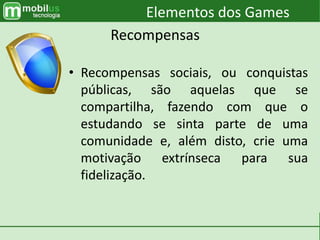 • Recompensas sociais, ou conquistas
públicas, são aquelas que se
compartilha, fazendo com que o
estudando se sinta parte de uma
comunidade e, além disto, crie uma
motivação extrínseca para sua
fidelização.
Elementos dos Games
Recompensas
 