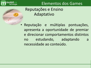 • Reputação e múltiplas pontuações,
apresenta a oportunidade de premiar
e direcionar comportamentos distintos
no estudando, adaptando a
necessidade ao conteúdo.
Elementos dos Games
Reputações e Ensino
Adaptativo
 