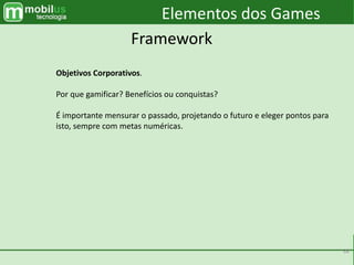 38
Elementos dos Games
Framework
Objetivos Corporativos.
Por que gamificar? Benefícios ou conquistas?
É importante mensurar o passado, projetando o futuro e eleger pontos para
isto, sempre com metas numéricas.
 