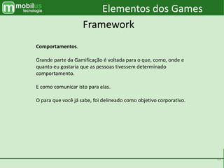 39
Elementos dos Games
Framework
Comportamentos.
Grande parte da Gamificação é voltada para o que, como, onde e
quanto eu gostaria que as pessoas tivessem determinado
comportamento.
E como comunicar isto para elas.
O para que você já sabe, foi delineado como objetivo corporativo.
 