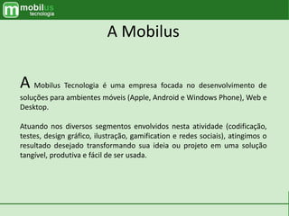 A Mobilus
A Mobilus Tecnologia é uma empresa focada no desenvolvimento de
soluções para ambientes móveis (Apple, Android e Windows Phone), Web e
Desktop.
Atuando nos diversos segmentos envolvidos nesta atividade (codificação,
testes, design gráfico, ilustração, gamification e redes sociais), atingimos o
resultado desejado transformando sua ideia ou projeto em uma solução
tangível, produtiva e fácil de ser usada.
 