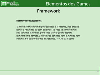 40
Elementos dos Games
Framework
Descreva seus jogadores.
"Se você conhece o inimigo e conhece a si mesmo, não precisa
temer o resultado de cem batalhas. Se você se conhece mas
não conhece o inimigo, para cada vitória ganha sofrerá
também uma derrota. Se você não conhece nem o inimigo nem
a si mesmo, perderá todas as batalhas.“ – Arte da Guerra
 