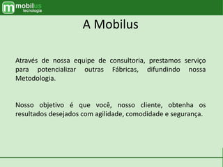 Através de nossa equipe de consultoria, prestamos serviço
para potencializar outras Fábricas, difundindo nossa
Metodologia.
Nosso objetivo é que você, nosso cliente, obtenha os
resultados desejados com agilidade, comodidade e segurança.
A Mobilus
 
