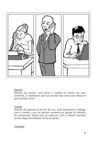 10
Escrita
Através da escrita, você anota o pedido do cliente em uma
comanda. É importante que sua escrita seja clara para todos os
que precisem lê-la.
Verbal
Através de palavras e do tom de voz, você estabelece o diálogo
com o cliente e com os demais membros da equipe de trabalho
do restaurante. Saiba usar as palavras. Com o cliente, perceba
se ele exige formalidades. Evite as gírias.
Corporal
 