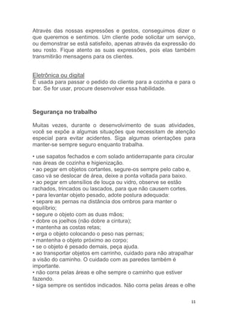 11
Através das nossas expressões e gestos, conseguimos dizer o
que queremos e sentimos. Um cliente pode solicitar um serviço,
ou demonstrar se está satisfeito, apenas através da expressão do
seu rosto. Fique atento as suas expressões, pois elas também
transmitirão mensagens para os clientes.
Eletrônica ou digital
É usada para passar o pedido do cliente para a cozinha e para o
bar. Se for usar, procure desenvolver essa habilidade.
Segurança no trabalho
Muitas vezes, durante o desenvolvimento de suas atividades,
você se expõe a algumas situações que necessitam de atenção
especial para evitar acidentes. Siga algumas orientações para
manter-se sempre seguro enquanto trabalha.
• use sapatos fechados e com solado antiderrapante para circular
nas áreas de cozinha e higienização.
• ao pegar em objetos cortantes, segure-os sempre pelo cabo e,
caso vá se deslocar de área, deixe a ponta voltada para baixo.
• ao pegar em utensílios de louça ou vidro, observe se estão
rachados, trincados ou lascados, para que não causem cortes.
• para levantar objeto pesado, adote postura adequada:
• separe as pernas na distância dos ombros para manter o
equilíbrio;
• segure o objeto com as duas mãos;
• dobre os joelhos (não dobre a cintura);
• mantenha as costas retas;
• erga o objeto colocando o peso nas pernas;
• mantenha o objeto próximo ao corpo;
• se o objeto é pesado demais, peça ajuda.
• ao transportar objetos em carrinho, cuidado para não atrapalhar
a visão do caminho. O cuidado com as paredes também é
importante.
• não corra pelas áreas e olhe sempre o caminho que estiver
fazendo.
• siga sempre os sentidos indicados. Não corra pelas áreas e olhe
 