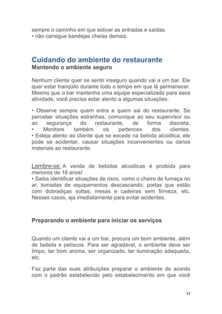 12
sempre o caminho em que estiver as entradas e saídas.
• não carregue bandejas cheias demais.
Cuidando do ambiente do restaurante
Mantendo o ambiente seguro
Nenhum cliente quer se sentir inseguro quando vai a um bar. Ele
quer estar tranqüilo durante todo o tempo em que lá permanecer.
Mesmo que o bar mantenha uma equipe especializada para essa
atividade, você precisa estar atento a algumas situações.
• Observe sempre quem entra e quem sai do restaurante. Se
perceber situações estranhas, comunique ao seu supervisor ou
ao segurança do restaurante, de forma discreta.
• Monitore também os pertences dos clientes.
• Esteja atento ao cliente que se excede na bebida alcoólica; ele
pode se acidentar, causar situações inconvenientes ou danos
materiais ao restaurante.
Lembre-se: A venda de bebidas alcoólicas é proibida para
menores de 18 anos!
• Saiba identificar situações de risco, como o cheiro de fumaça no
ar; tomadas de equipamentos descascando; portas que estão
com dobradiças soltas; mesas e cadeiras sem firmeza, etc.
Nesses casos, aja imediatamente para evitar acidentes.
Preparando o ambiente para iniciar os serviços
Quando um cliente vai a um bar, procura um bom ambiente, além
de bebida e petiscos. Para ser agradável, o ambiente deve ser
limpo, ter bom aroma, ser organizado, ter iluminação adequada,
etc.
Faz parte das suas atribuições preparar o ambiente de acordo
com o padrão estabelecido pelo estabelecimento em que você
 