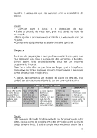 13
trabalha e assegurar que ele combine com a expectativa do
cliente.
Dicas:
• Conheça qual o estilo e a decoração do bar.
• Saiba a posição de cada item, pois isso ajuda na hora da
arrumação.
• Saiba ajustar a temperatura do ambiente e o volume do som (se
houver).
• Conheça os equipamentos existentes e saiba operá-los.
Limpeza
As áreas de preparação e serviço devem estar limpas para que
não coloquem em risco a segurança dos alimentos e bebidas.
Sendo assim, todo estabelecimento deve ter um eficiente
programa de limpeza.
Nele deve estar claro o que deve ser limpo, qual a frequência,
como deve ser limpo, quais as pessoas responsáveis e quaisquer
outras observações necessárias.
A seguir, apresentamos um modelo de plano de limpeza, que
poderá ser adaptado à realidade do bar em que você trabalha.
Dicas:
• Se qualquer atividade for desenvolvida por funcionários de outro
setor, esteja atento ao desempenho das atividades para que tudo
esteja sempre limpo. E saiba sempre onde encontrar quem faz a
 