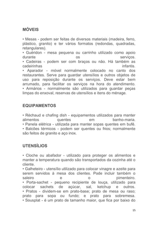 15
MÓVEIS
• Mesas - podem ser feitas de diversos materiais (madeira, ferro,
plástico, granito) e ter vários formatos (redondas, quadradas,
retangulares).
• Guéridon - mesa pequena ou carrinho utilizado como apoio
durante os serviços.
• Cadeiras - podem ser com braços ou não. Há também as
cadeirinhas infantis.
• Aparador - móvel normalmente colocado no canto dos
restaurantes. Serve para guardar utensílios e outros objetos de
uso para reposição durante os serviços. Deve estar bem
arrumado, para facilitar os serviços na hora do atendimento.
• Armários - normalmente são utilizados para guardar peças
limpas do enxoval, reservas de utensílios e itens do ménage.
EQUIPAMENTOS
• Réchaud e chafing dish - equipamentos utilizados para manter
alimentos quentes em banho-maria.
• Panela elétrica - utilizada para manter sopas quentes em bufê.
• Balcões térmicos - podem ser quentes ou frios; normalmente
são feitos de granito e aço inox.
UTENSÍLIOS
• Cloche ou abafador - utilizado para proteger os alimentos e
manter a temperatura quando são transportados da cozinha até o
cliente.
• Galheteiro - utensílio utilizado para colocar vinagre e azeite para
serem servidos à mesa dos clientes. Pode incluir também o
saleiro e o pimenteiro.
• Porta-sachet - pequeno recipiente de louça, utilizado para
colocar sachets de açúcar, sal, ketchup e outros.
• Pratos - dividem-se em prato-base; prato de mesa ou raso;
prato para sopa ou fundo; e prato para sobremesa.
• Sousplat - é um prato de tamanho maior, que fica por baixo do
 