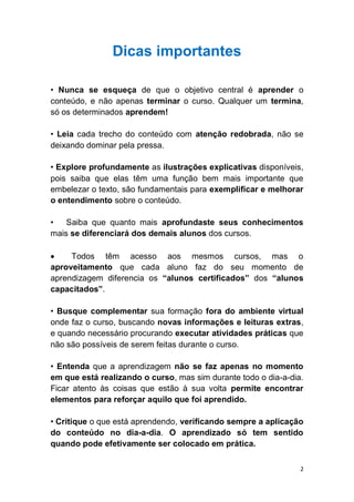 2
Dicas importantes
• Nunca se esqueça de que o objetivo central é aprender o
conteúdo, e não apenas terminar o curso. Qualquer um termina,
só os determinados aprendem!
• Leia cada trecho do conteúdo com atenção redobrada, não se
deixando dominar pela pressa.
• Explore profundamente as ilustrações explicativas disponíveis,
pois saiba que elas têm uma função bem mais importante que
embelezar o texto, são fundamentais para exemplificar e melhorar
o entendimento sobre o conteúdo.
• Saiba que quanto mais aprofundaste seus conhecimentos
mais se diferenciará dos demais alunos dos cursos.
Todos têm acesso aos mesmos cursos, mas o
aproveitamento que cada aluno faz do seu momento de
aprendizagem diferencia os “alunos certificados” dos “alunos
capacitados”.
• Busque complementar sua formação fora do ambiente virtual
onde faz o curso, buscando novas informações e leituras extras,
e quando necessário procurando executar atividades práticas que
não são possíveis de serem feitas durante o curso.
• Entenda que a aprendizagem não se faz apenas no momento
em que está realizando o curso, mas sim durante todo o dia-a-dia.
Ficar atento às coisas que estão à sua volta permite encontrar
elementos para reforçar aquilo que foi aprendido.
• Critique o que está aprendendo, verificando sempre a aplicação
do conteúdo no dia-a-dia. O aprendizado só tem sentido
quando pode efetivamente ser colocado em prática.
 