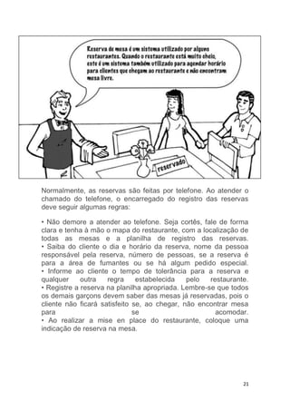 21
Normalmente, as reservas são feitas por telefone. Ao atender o
chamado do telefone, o encarregado do registro das reservas
deve seguir algumas regras:
• Não demore a atender ao telefone. Seja cortês, fale de forma
clara e tenha à mão o mapa do restaurante, com a localização de
todas as mesas e a planilha de registro das reservas.
• Saiba do cliente o dia e horário da reserva, nome da pessoa
responsável pela reserva, número de pessoas, se a reserva é
para a área de fumantes ou se há algum pedido especial.
• Informe ao cliente o tempo de tolerância para a reserva e
qualquer outra regra estabelecida pelo restaurante.
• Registre a reserva na planilha apropriada. Lembre-se que todos
os demais garçons devem saber das mesas já reservadas, pois o
cliente não ficará satisfeito se, ao chegar, não encontrar mesa
para se acomodar.
• Ao realizar a mise en place do restaurante, coloque uma
indicação de reserva na mesa.
 
