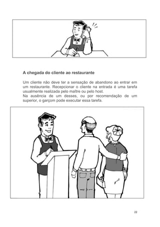 22
A chegada do cliente ao restaurante
Um cliente não deve ter a sensação de abandono ao entrar em
um restaurante. Recepcionar o cliente na entrada é uma tarefa
usualmente realizada pelo maître ou pelo host.
Na ausência de um desses, ou por recomendação de um
superior, o garçom pode executar essa tarefa.
 