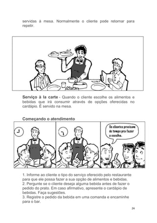 24
servidas à mesa. Normalmente o cliente pode retornar para
repetir.
Serviço à la carte - Quando o cliente escolhe os alimentos e
bebidas que irá consumir através de opções oferecidas no
cardápio. É servido na mesa.
Começando o atendimento
1. Informe ao cliente o tipo do serviço oferecido pelo restaurante
para que ele possa fazer a sua opção de alimentos e bebidas.
2. Pergunte se o cliente deseja alguma bebida antes de fazer o
pedido do prato. Em caso afirmativo, apresente o cardápio de
bebidas. Faça sugestões.
3. Registre o pedido da bebida em uma comanda e encaminhe
para o bar.
 