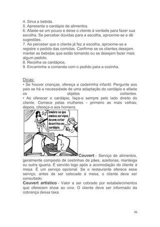 25
4. Sirva a bebida.
5. Apresente o cardápio de alimentos.
6. Afaste-se um pouco e deixe o cliente à vontade para fazer sua
escolha. Se perceber dúvidas para a escolha, aproxime-se e dê
sugestões.
7. Ao perceber que o cliente já fez a escolha, aproxime-se e
registre o pedido das comidas. Confirme se os clientes desejam
manter as bebidas que estão tomando ou se desejam fazer mais
algum pedido.
8. Recolha os cardápios.
9. Encaminhe a comanda com o pedido para a cozinha.
Dicas:
• Se houver crianças, ofereça a cadeirinha infantil. Pergunte aos
pais se há a necessidade de uma adaptação do cardápio e afaste
os objetos cortantes.
• Ao oferecer o cardápio, faça-o sempre pelo lado direito do
cliente. Comece pelas mulheres - primeiro as mais velhas;
depois, ofereça-o aos homens.
Couvert - Serviço de alimentos,
geralmente composto de cestinhas de pães, azeitonas, manteiga
ou outra iguaria. É servido logo após a acomodação do cliente à
mesa. É um serviço opcional. Se o restaurante oferece esse
serviço, antes de ser colocado à mesa, o cliente deve ser
consultado.
Couvert artístico - Valor a ser cobrado por estabelecimentos
que oferecem show ao vivo. O cliente deve ser informado da
cobrança dessa taxa.
 