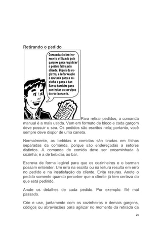 26
Retirando o pedido
Para retirar pedidos, a comanda
manual é a mais usada. Vem em formato de bloco e cada garçom
deve possuir o seu. Os pedidos são escritos nela; portanto, você
sempre deve dispor de uma caneta.
Normalmente, as bebidas e comidas são tiradas em folhas
separadas da comanda, porque são endereçadas a setores
distintos. A comanda de comida deve ser encaminhada à
cozinha; e a de bebidas ao bar.
Escreva de forma legível para que os cozinheiros e o barman
possam entender. Um erro na escrita ou na leitura resulta em erro
no pedido e na insatisfação do cliente. Evite rasuras. Anote o
pedido somente quando perceber que o cliente já tem certeza do
que está pedindo.
Anote os detalhes de cada pedido. Por exemplo: filé mal
passado.
Crie e use, juntamente com os cozinheiros e demais garçons,
códigos ou abreviações para agilizar no momento da retirada da
 