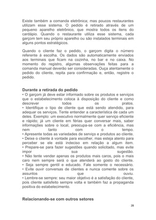 28
Existe também a comanda eletrônica; mas poucos restaurantes
utilizam esse sistema. O pedido é retirado através de um
pequeno aparelho eletrônico, que mostra todos os itens do
cardápio. Quando o restaurante utiliza esse sistema, cada
garçom tem seu próprio aparelho ou são instalados terminais em
alguns pontos estratégicos.
Quando o cliente faz o pedido, o garçom digita o número
referente à escolha. Os dados são automaticamente enviados
aos terminais que ficam na cozinha, no bar e no caixa. No
momento do registro, algumas observações feitas para a
comanda manual deverão ser consideradas. Ouça atentamente o
pedido do cliente, repita para confirmação e, então, registre o
pedido.
Durante a retirada do pedido
• O garçom já deve estar informado sobre os produtos e serviços
que o estabelecimento coloca à disposição do cliente e como
descrever todos os pratos.
• Identifique o tipo de cliente que está sendo atendido, para
adequar os serviços. Tente entender a característica de cada um
deles. Exemplo: um executivo normalmente quer serviço eficiente
e rápido; já um cliente em férias quer conversar mais, saber
informações sobre o local, preocupa-se com a eficiência, mas
nem tanto com o tempo.
• Apresente todas as variedades de serviço e produtos ao cliente.
• Deixe o cliente à vontade para escolher, mas esteja atento para
perceber se ele está indeciso em relação a algum item.
• Prepare-se para fazer sugestões quando solicitado, mas evite
impor sua sugestão.
• Não tente vender apenas os produtos mais caros, pois o mais
caro nem sempre será o que atenderá ao gosto do cliente.
• Seja sempre gentil e educado. Fale somente o necessário.
• Evite ouvir conversas de clientes e nunca comente sobre os
assuntos que ouviu.
• Lembre-se sempre: seu maior objetivo é a satisfação do cliente,
pois cliente satisfeito sempre volta e também faz a propaganda
positiva do estabelecimento.
Relacionando-se com outros setores
 